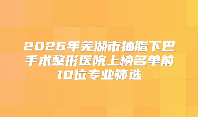 2026年芜湖市抽脂下巴手术整形医院上榜名单前10位专业筛选