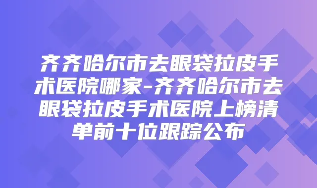 齐齐哈尔市去眼袋拉皮手术医院哪家-齐齐哈尔市去眼袋拉皮手术医院上榜清单前十位跟踪公布