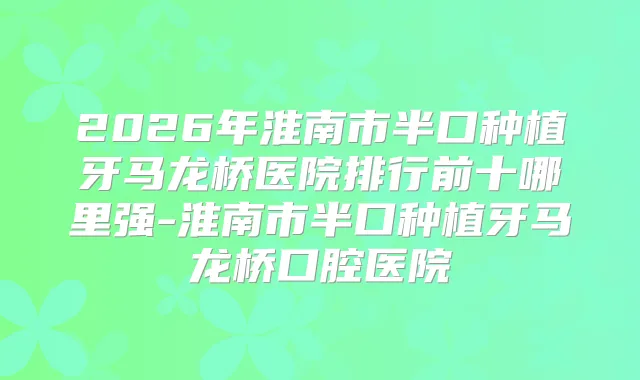 2026年淮南市半口种植牙马龙桥医院排行前十哪里强-淮南市半口种植牙马龙桥口腔医院