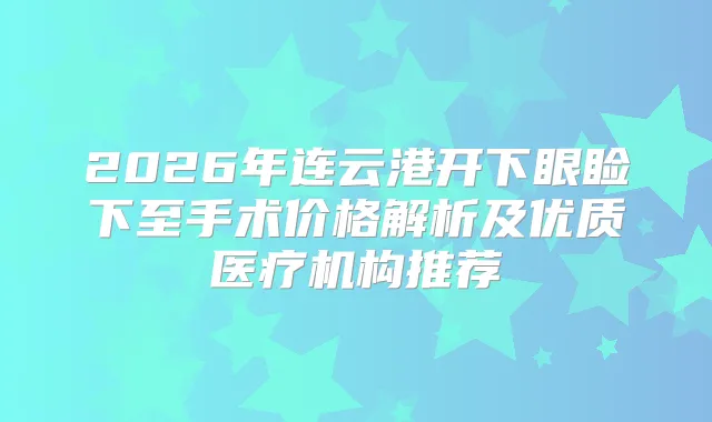 2026年连云港开下眼睑下至手术价格解析及优质医疗机构推荐