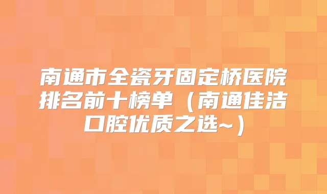 南通市全瓷牙固定桥医院排名前十榜单（南通佳洁口腔优质之选~）