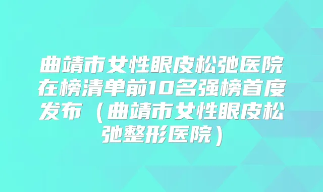 曲靖市女性眼皮松弛医院在榜清单前10名强榜首度发布（曲靖市女性眼皮松弛整形医院）