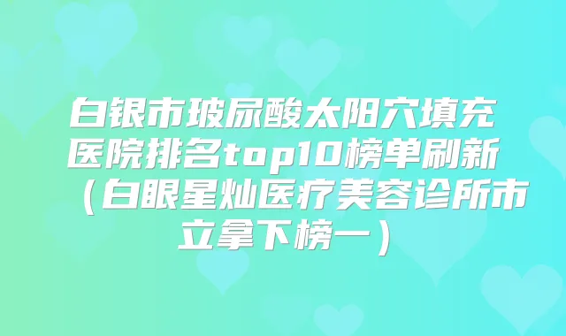 白银市玻尿酸太阳穴填充医院排名top10榜单刷新（白眼星灿医疗美容诊所市立拿下榜一）