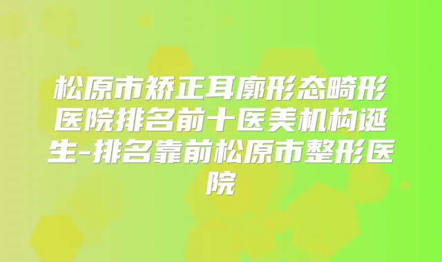 松原市矫正耳廓形态畸形医院排名前十医美机构诞生-排名靠前松原市整形医院