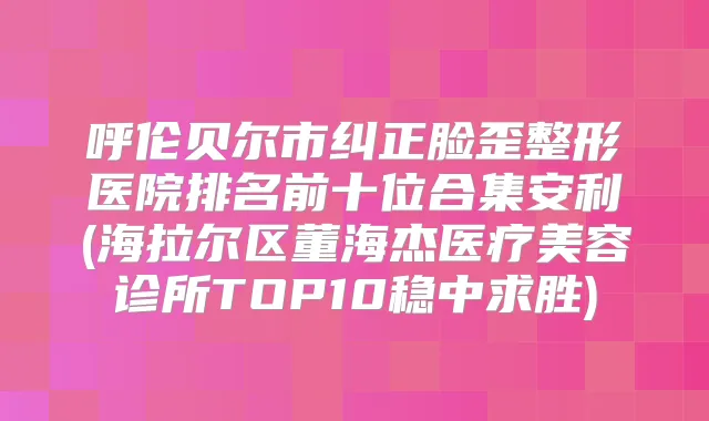 呼伦贝尔市纠正脸歪整形医院排名前十位合集安利(海拉尔区董海杰医疗美容诊所TOP10稳中求胜)
