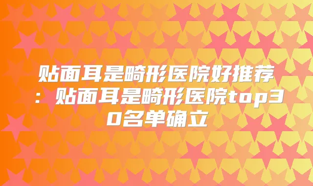 贴面耳是畸形医院好推荐:贴面耳是畸形医院top30名单确立
