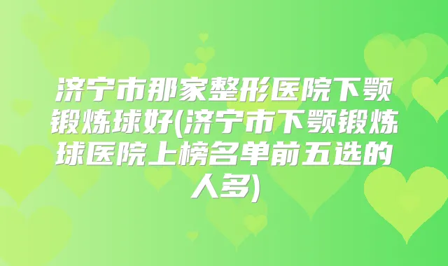 济宁市那家整形医院下颚锻炼球好(济宁市下颚锻炼球医院上榜名单前五选的人多)