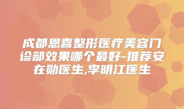 成都恩喜整形医疗美容门诊部效果哪个好-推荐安在勋医生,李明江医生