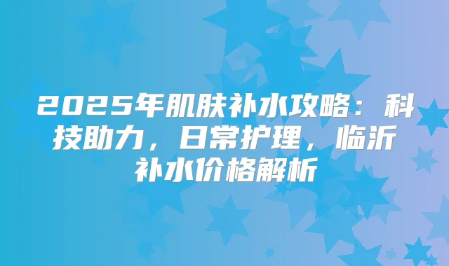 2025年肌肤补水攻略:科技助力,日常护理,临沂补水价格解析