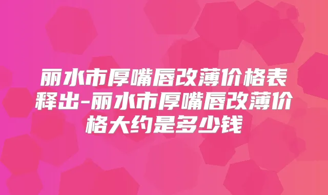 丽水市厚嘴唇改薄价格表释出-丽水市厚嘴唇改薄价格大约是多少钱