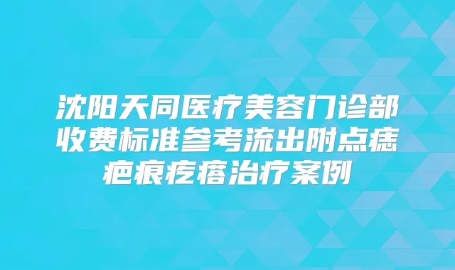 沈阳天同医疗美容门诊部收费标准参考流出附点痣疤痕疙瘩案例