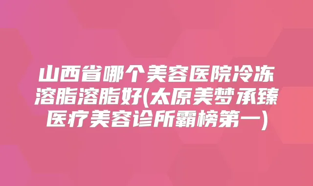 山西省哪个美容医院冷冻溶脂溶脂好(太原美梦承臻医疗美容诊所霸榜第一)