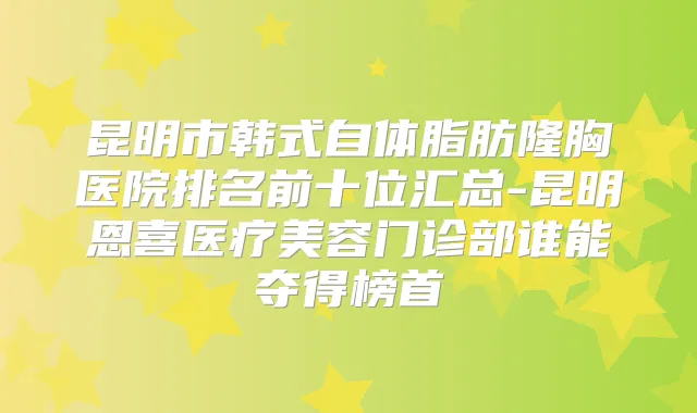 昆明市韩式自体脂肪隆胸医院排名前十位汇总-昆明恩喜医疗美容门诊部谁能夺得榜首