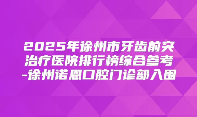 2025年徐州市牙齿前突医院排行榜综合参考-徐州诺恩口腔门诊部入围