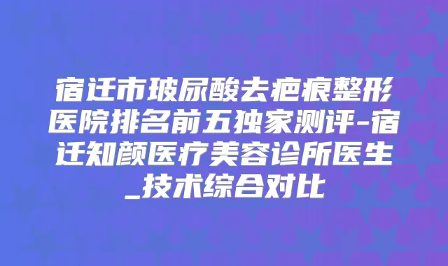 宿迁市玻尿酸去疤痕整形医院排名前五测评-宿迁知颜医疗美容诊所医生_技术综合对比