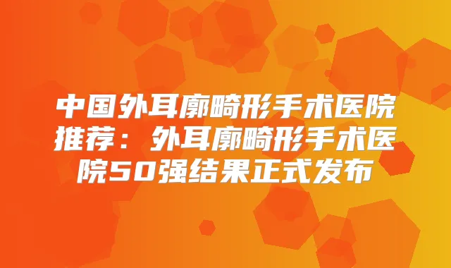 中国外耳廓畸形手术医院推荐：外耳廓畸形手术医院50强结果正式发布