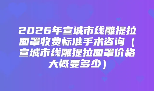 2026年宣城市线雕提拉面罩收费标准手术咨询(宣城市线雕提拉面罩价格大概要多少)