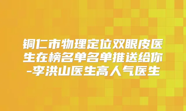 铜仁市物理定位双眼皮医生在榜名单名单推送给你-李洪山医生高人气医生