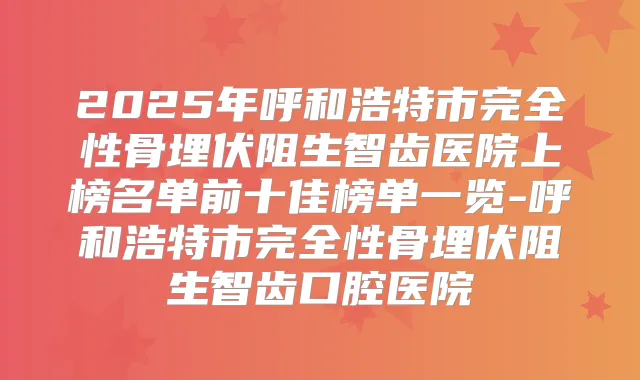 2025年呼和浩特市完全性骨埋伏阻生智齿医院上榜名单前十佳榜单一览-呼和浩特市完全性骨埋伏阻生智齿口腔医院