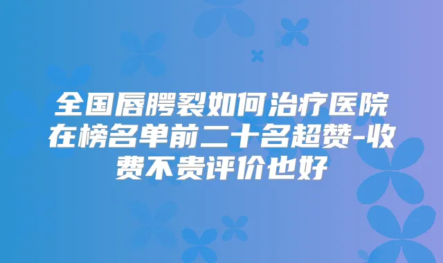 全国唇腭裂如何医院在榜名单前二十名超赞-收费不贵评价也好