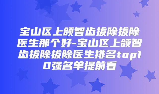 宝山区上颌智齿拔除拔除医生那个好-宝山区上颌智齿拔除拔除医生排名top10强名单提前看