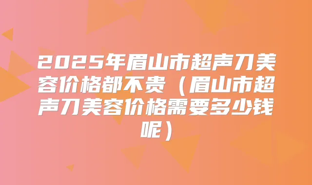 2025年眉山市超声刀美容价格都不贵（眉山市超声刀美容价格需要多少钱呢）