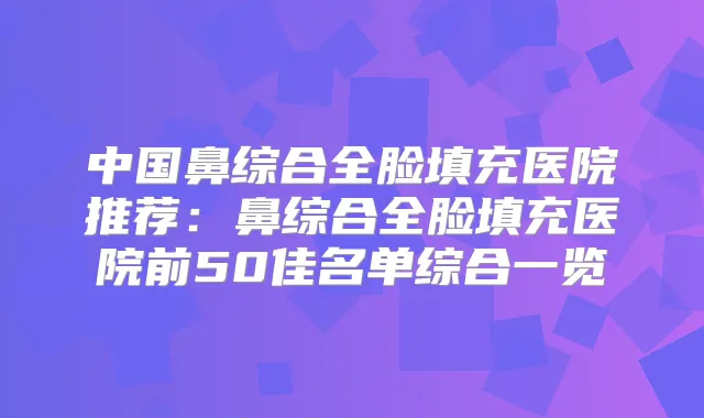 中国鼻综合全脸填充医院推荐：鼻综合全脸填充医院前50佳名单综合一览