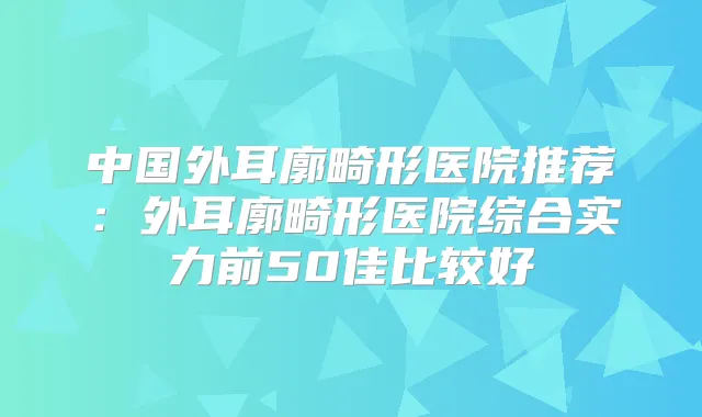 中国外耳廓畸形医院推荐：外耳廓畸形医院综合实力前50佳比较好