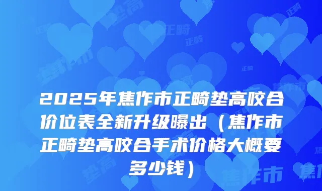 2025年焦作市正畸垫高咬合价位表全新升级曝出（焦作市正畸垫高咬合手术价格大概要多少钱）