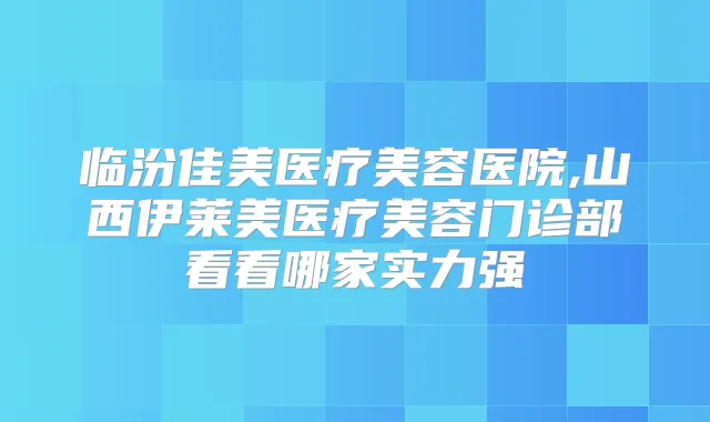 临汾佳美医疗美容医院,山西伊莱美医疗美容门诊部看看哪家实力强