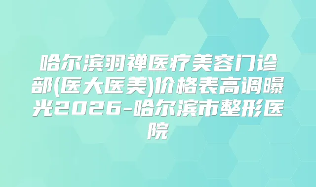 哈尔滨羽禅医疗美容门诊部(医大医美)价格表高调曝光2026-哈尔滨市整形医院