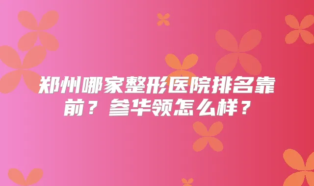 郑州哪家整形医院排名靠前？参华领怎么样？