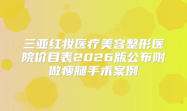 三亚红妆医疗美容整形医院价目表2026版公布附做瘦腿手术案例
