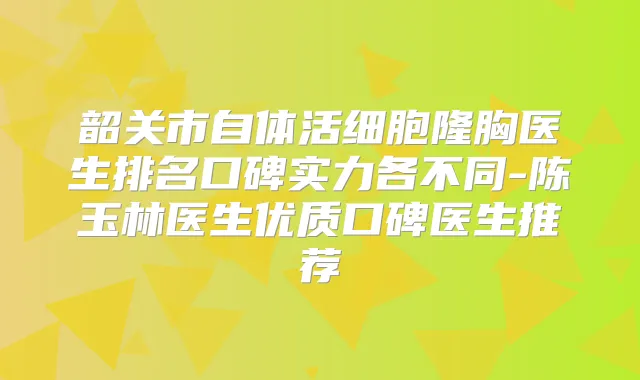 韶关市自体活细胞隆胸医生排名口碑实力各不同-陈玉林医生优质口碑医生推荐