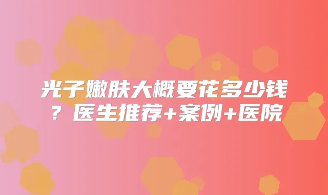 光子嫩肤大概要花多少钱？医生推荐+案例+医院
