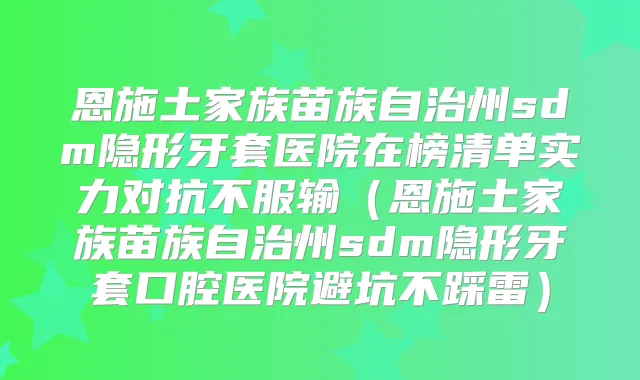 恩施土家族苗族自治州sdm隐形牙套医院在榜清单实力对抗不服输（恩施土家族苗族自治州sdm隐形牙套口腔医院避坑不踩雷）