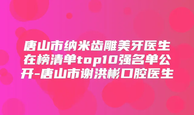 唐山市纳米齿雕美牙医生在榜清单top10强名单公开-唐山市谢洪彬口腔医生