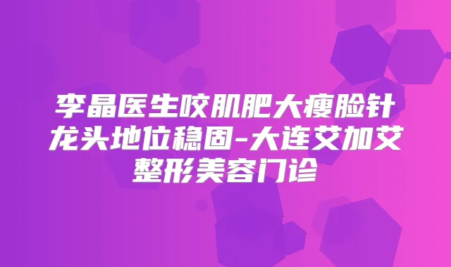 李晶医生咬肌肥大瘦脸针龙头地位稳固-大连艾加艾整形美容门诊