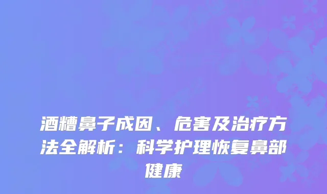 酒糟鼻子成因、危害及方法全解析：科学护理恢复鼻部健康