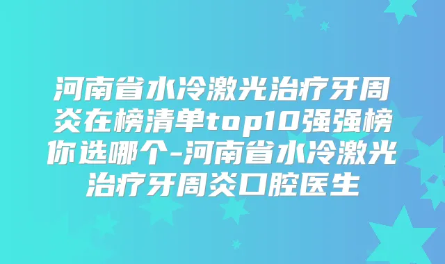 河南省水冷激光牙周炎在榜清单top10强强榜你选哪个-河南省水冷激光牙周炎口腔医生
