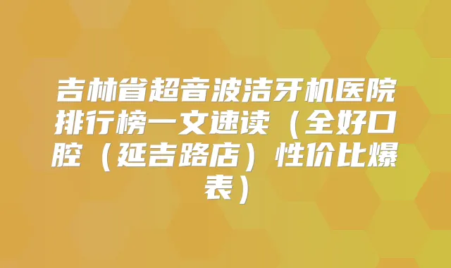 吉林省超音波洁牙机医院排行榜一文速读(全好口腔(延吉路店)性价比爆表)