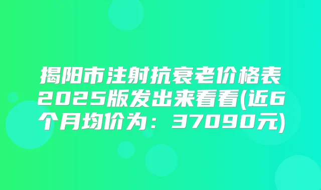 揭阳市注射抗衰老价格表2025版发出来看看(近6个月均价为:37090元)