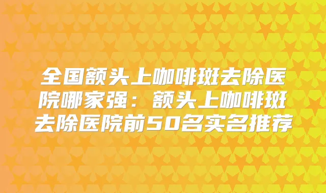 全国额头上咖啡斑去除医院哪家强：额头上咖啡斑去除医院前50名实名推荐