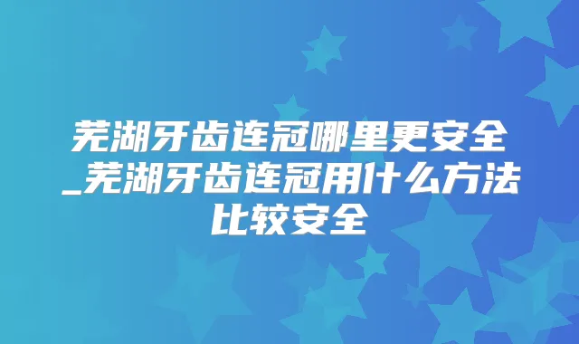 芜湖牙齿连冠哪里更安全_芜湖牙齿连冠用什么方法比较安全