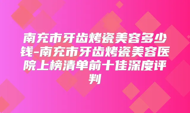南充市牙齿烤瓷美容多少钱-南充市牙齿烤瓷美容医院上榜清单前十佳深度评判