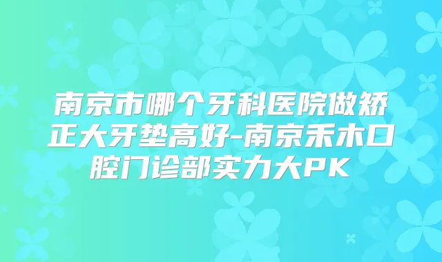南京市哪个牙科医院做矫正大牙垫高好-南京禾木口腔门诊部实力大PK