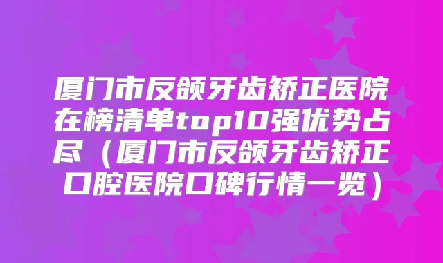 厦门市反颌牙齿矫正医院在榜清单top10强优势占尽（厦门市反颌牙齿矫正口腔医院口碑行情一览）