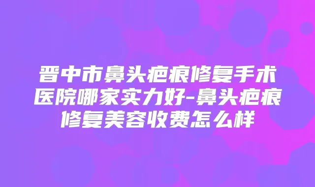 晋中市鼻头疤痕修复手术医院哪家实力好-鼻头疤痕修复美容收费怎么样