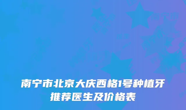 南宁市北京大庆西格1号种植牙推荐医生及价格表