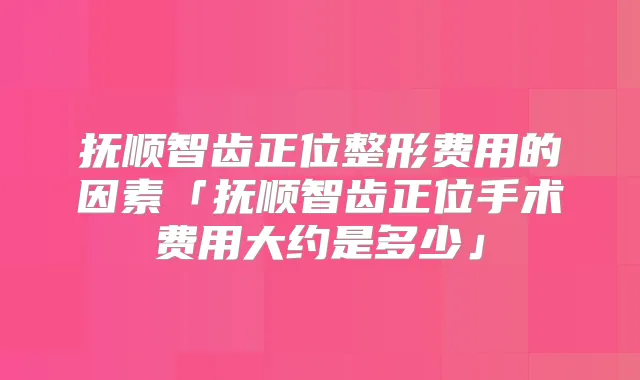 抚顺智齿正位整形费用的因素「抚顺智齿正位手术费用大约是多少」